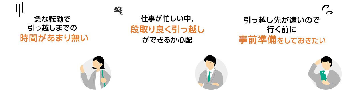 急な転勤で引っ越しまでの時間があまり無い / 仕事が忙しい中、段取り良く引っ越しができるか心配 / 引っ越し先が遠いので行く前に事前準備をしておきたい